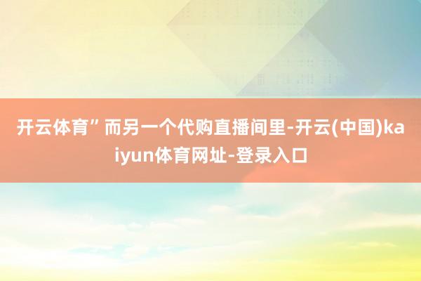 开云体育”　　而另一个代购直播间里-开云(中国)kaiyun体育网址-登录入口