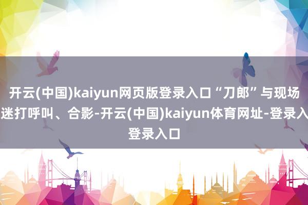 开云(中国)kaiyun网页版登录入口“刀郎”与现场歌迷打呼叫、合影-开云(中国)kaiyun体育网址-登录入口