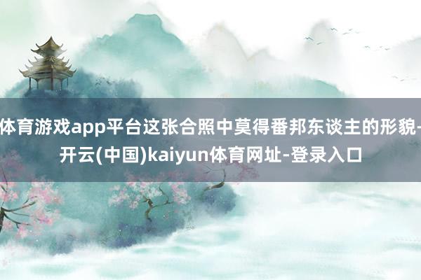 体育游戏app平台这张合照中莫得番邦东谈主的形貌-开云(中国)kaiyun体育网址-登录入口