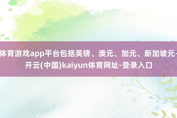 体育游戏app平台包括英镑、澳元、加元、新加坡元-开云(中国)kaiyun体育网址-登录入口