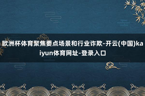 欧洲杯体育聚焦要点场景和行业诈欺-开云(中国)kaiyun体育网址-登录入口