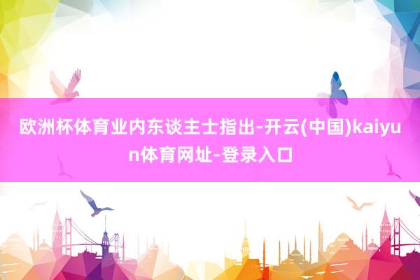 欧洲杯体育　　业内东谈主士指出-开云(中国)kaiyun体育网址-登录入口