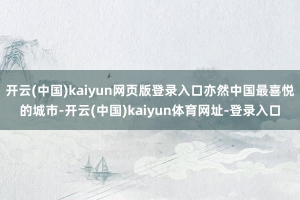 开云(中国)kaiyun网页版登录入口亦然中国最喜悦的城市-开云(中国)kaiyun体育网址-登录入口