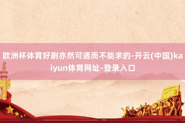 欧洲杯体育好剧亦然可遇而不能求的-开云(中国)kaiyun体育网址-登录入口