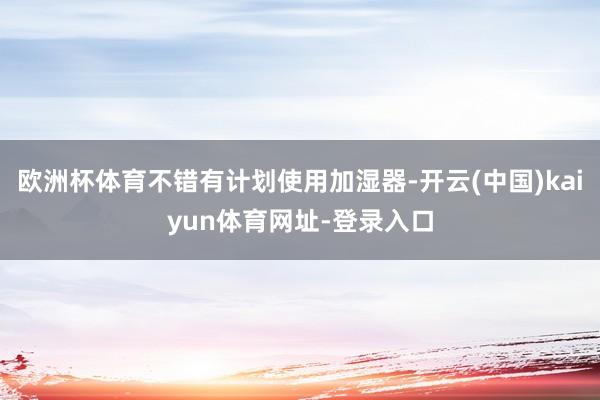 欧洲杯体育不错有计划使用加湿器-开云(中国)kaiyun体育网址-登录入口