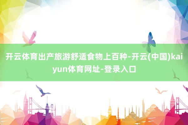开云体育出产旅游舒适食物上百种-开云(中国)kaiyun体育网址-登录入口