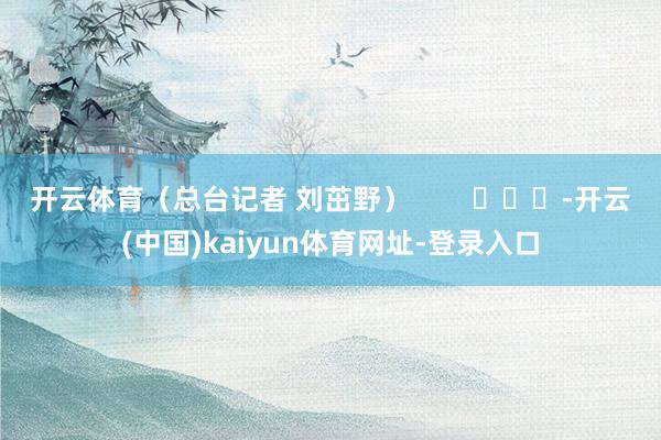 开云体育（总台记者 刘茁野）        			-开云(中国)kaiyun体育网址-登录入口
