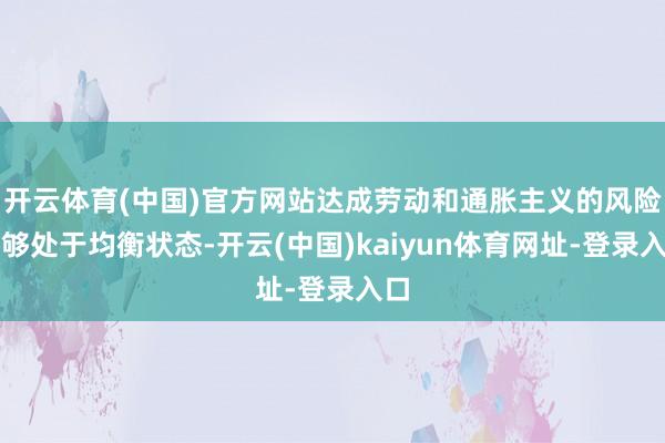 开云体育(中国)官方网站达成劳动和通胀主义的风险能够处于均衡状态-开云(中国)kaiyun体育网址-登录入口