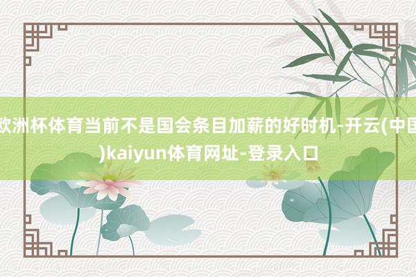 欧洲杯体育当前不是国会条目加薪的好时机-开云(中国)kaiyun体育网址-登录入口