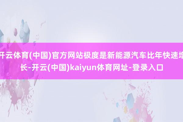 开云体育(中国)官方网站极度是新能源汽车比年快速增长-开云(中国)kaiyun体育网址-登录入口
