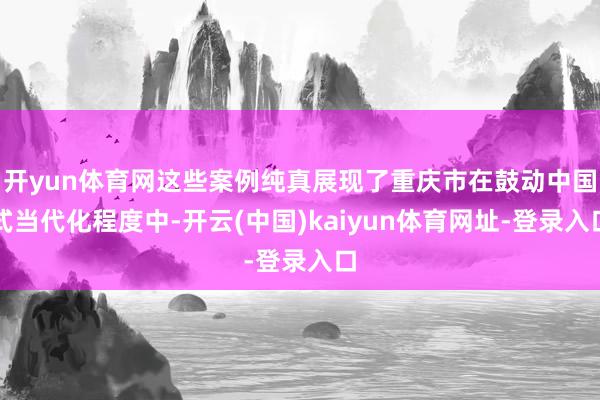 开yun体育网这些案例纯真展现了重庆市在鼓动中国式当代化程度中-开云(中国)kaiyun体育网址-登录入口