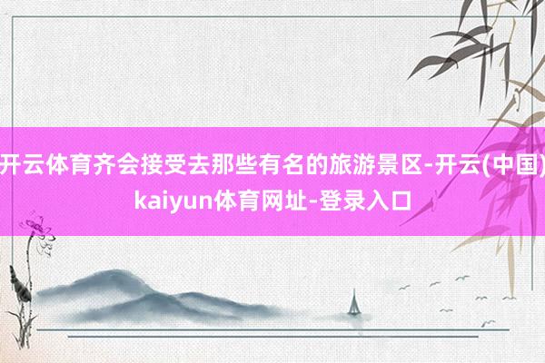 开云体育齐会接受去那些有名的旅游景区-开云(中国)kaiyun体育网址-登录入口