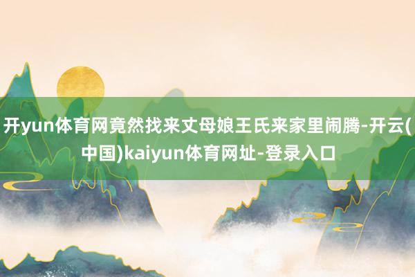 开yun体育网竟然找来丈母娘王氏来家里闹腾-开云(中国)kaiyun体育网址-登录入口