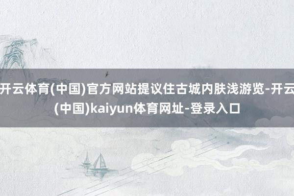 开云体育(中国)官方网站提议住古城内肤浅游览-开云(中国)kaiyun体育网址-登录入口