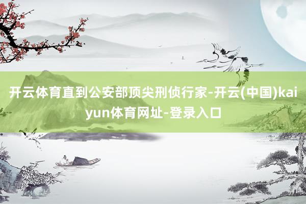 开云体育直到公安部顶尖刑侦行家-开云(中国)kaiyun体育网址-登录入口