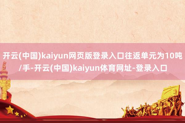 开云(中国)kaiyun网页版登录入口往返单元为10吨/手-开云(中国)kaiyun体育网址-登录入口