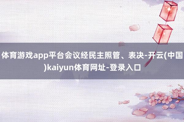 体育游戏app平台会议经民主照管、表决-开云(中国)kaiyun体育网址-登录入口
