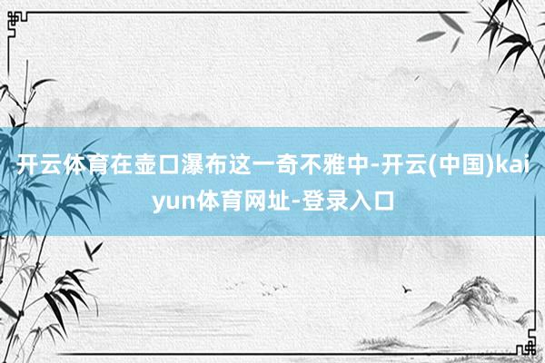 开云体育在壶口瀑布这一奇不雅中-开云(中国)kaiyun体育网址-登录入口