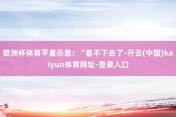 欧洲杯体育平直示意：“看不下去了-开云(中国)kaiyun体育网址-登录入口