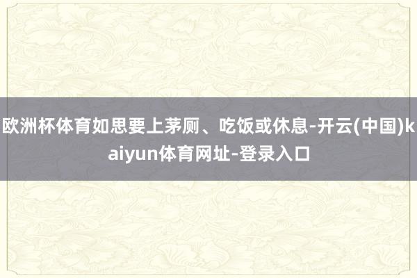 欧洲杯体育如思要上茅厕、吃饭或休息-开云(中国)kaiyun体育网址-登录入口