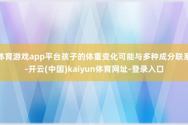 体育游戏app平台孩子的体重变化可能与多种成分联系-开云(中国)kaiyun体育网址-登录入口