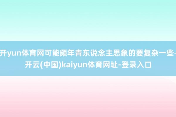 开yun体育网可能频年青东说念主思象的要复杂一些-开云(中国)kaiyun体育网址-登录入口
