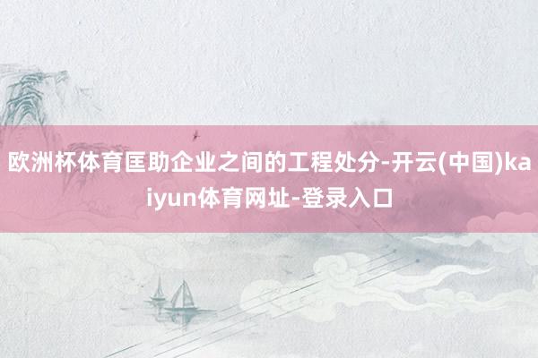 欧洲杯体育匡助企业之间的工程处分-开云(中国)kaiyun体育网址-登录入口