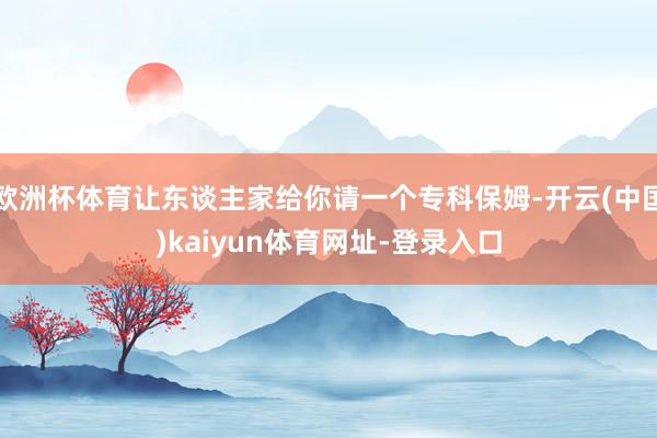 欧洲杯体育让东谈主家给你请一个专科保姆-开云(中国)kaiyun体育网址-登录入口