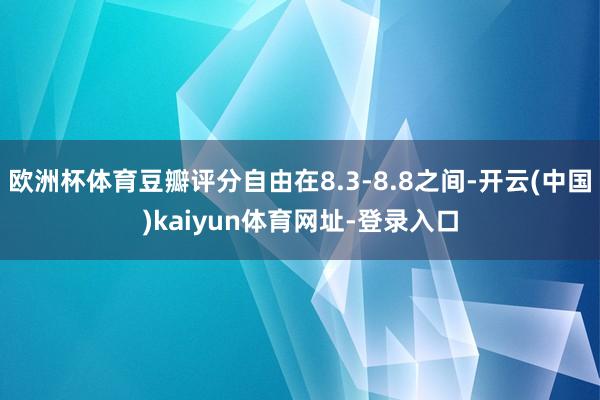 欧洲杯体育豆瓣评分自由在8.3-8.8之间-开云(中国)kaiyun体育网址-登录入口