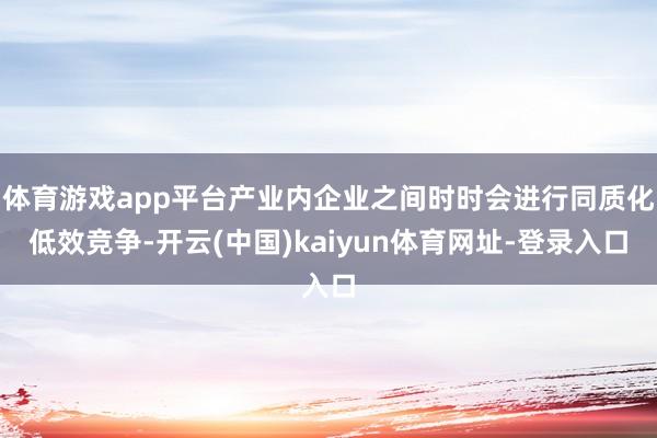 体育游戏app平台产业内企业之间时时会进行同质化低效竞争-开云(中国)kaiyun体育网址-登录入口