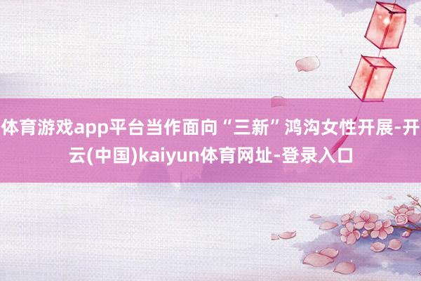 体育游戏app平台当作面向“三新”鸿沟女性开展-开云(中国)kaiyun体育网址-登录入口