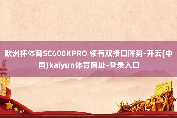 欧洲杯体育SC600KPRO 领有双接口阵势-开云(中国)kaiyun体育网址-登录入口