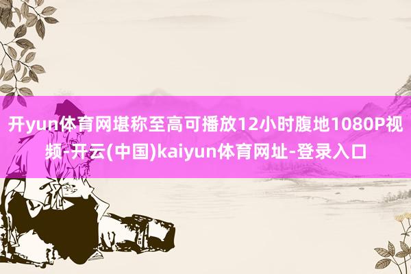 开yun体育网堪称至高可播放12小时腹地1080P视频-开云(中国)kaiyun体育网址-登录入口