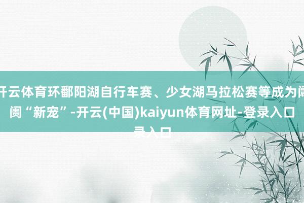 开云体育环鄱阳湖自行车赛、少女湖马拉松赛等成为阛阓“新宠”-开云(中国)kaiyun体育网址-登录入口