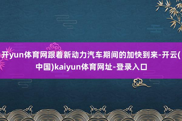 开yun体育网跟着新动力汽车期间的加快到来-开云(中国)kaiyun体育网址-登录入口