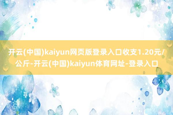 开云(中国)kaiyun网页版登录入口收支1.20元/公斤-开云(中国)kaiyun体育网址-登录入口