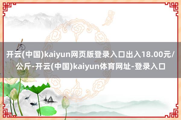 开云(中国)kaiyun网页版登录入口出入18.00元/公斤-开云(中国)kaiyun体育网址-登录入口
