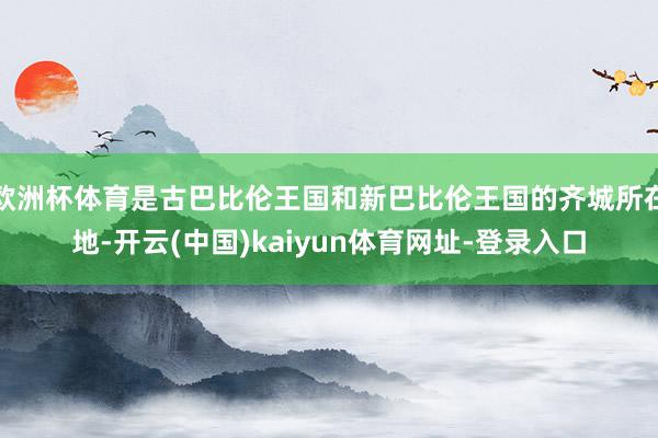 欧洲杯体育是古巴比伦王国和新巴比伦王国的齐城所在地-开云(中国)kaiyun体育网址-登录入口