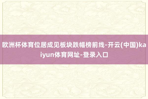 欧洲杯体育位居成见板块跌幅榜前线-开云(中国)kaiyun体育网址-登录入口