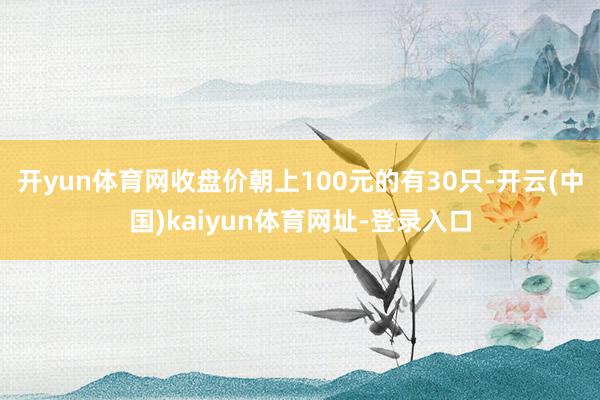 开yun体育网收盘价朝上100元的有30只-开云(中国)kaiyun体育网址-登录入口