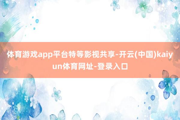 体育游戏app平台特等影视共享-开云(中国)kaiyun体育网址-登录入口