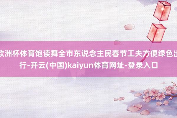 欧洲杯体育饱读舞全市东说念主民春节工夫方便绿色出行-开云(中国)kaiyun体育网址-登录入口