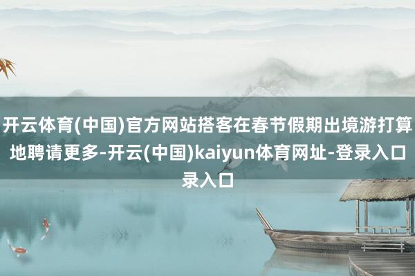 开云体育(中国)官方网站搭客在春节假期出境游打算地聘请更多-开云(中国)kaiyun体育网址-登录入口