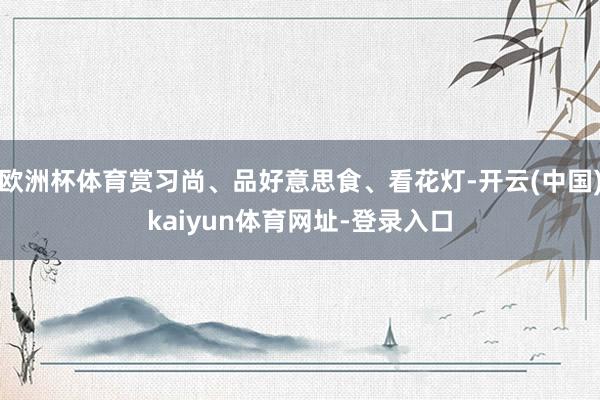欧洲杯体育赏习尚、品好意思食、看花灯-开云(中国)kaiyun体育网址-登录入口
