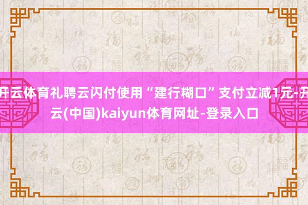 开云体育礼聘云闪付使用“建行糊口”支付立减1元-开云(中国)kaiyun体育网址-登录入口