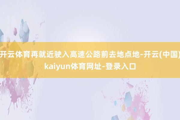 开云体育再就近驶入高速公路前去地点地-开云(中国)kaiyun体育网址-登录入口
