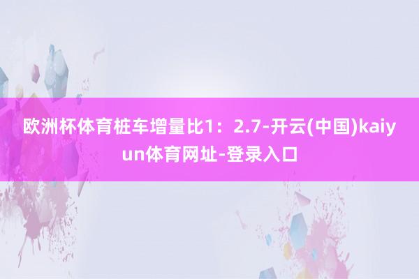 欧洲杯体育桩车增量比1：2.7-开云(中国)kaiyun体育网址-登录入口
