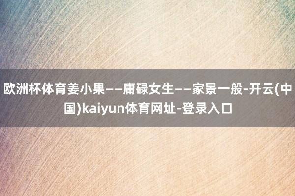 欧洲杯体育姜小果——庸碌女生——家景一般-开云(中国)kaiyun体育网址-登录入口