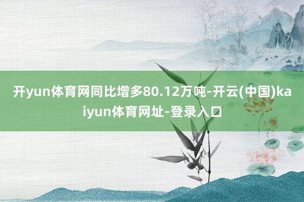 开yun体育网同比增多80.12万吨-开云(中国)kaiyun体育网址-登录入口