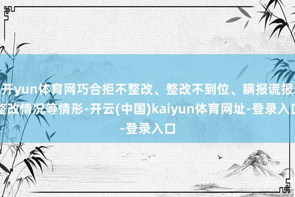 开yun体育网巧合拒不整改、整改不到位、瞒报谎报整改情况等情形-开云(中国)kaiyun体育网址-登录入口